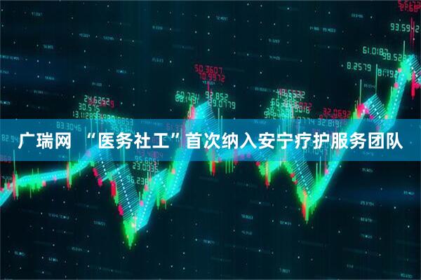 广瑞网  “医务社工”首次纳入安宁疗护服务团队