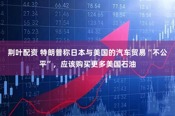 荆叶配资 特朗普称日本与美国的汽车贸易“不公平”，应该购买更多美国石油