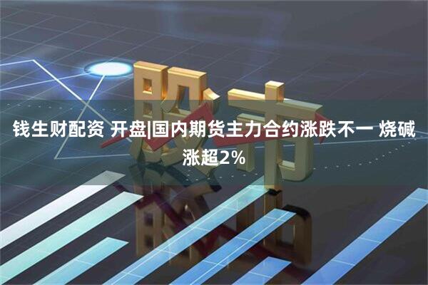 钱生财配资 开盘|国内期货主力合约涨跌不一 烧碱涨超2%