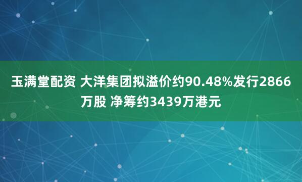 玉满堂配资 大洋集团拟溢价约90.48%发行2866万股 净筹约3439万港元
