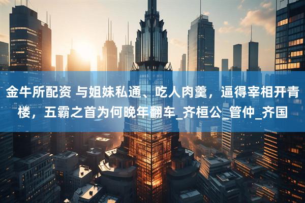 金牛所配资 与姐妹私通、吃人肉羹，逼得宰相开青楼，五霸之首为何晚年翻车_齐桓公_管仲_齐国