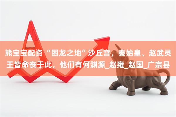 熊宝宝配资 “困龙之地”沙丘宫，秦始皇、赵武灵王皆命丧于此，他们有何渊源_赵雍_赵国_广宗县
