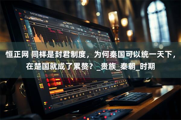 恒正网 同样是封君制度，为何秦国可以统一天下，在楚国就成了累赘？_贵族_秦朝_时期