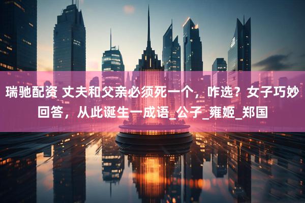 瑞驰配资 丈夫和父亲必须死一个，咋选？女子巧妙回答，从此诞生一成语_公子_雍姬_郑国