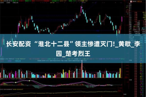 长安配资 “淮北十二县”领主惨遭灭门!_黄歇_李园_楚考烈王