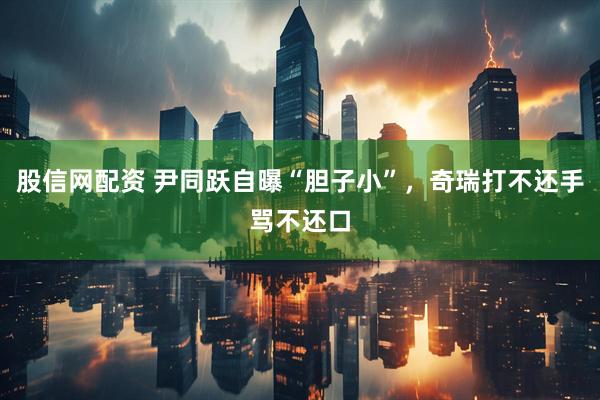 股信网配资 尹同跃自曝“胆子小”，奇瑞打不还手骂不还口