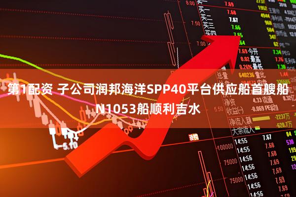 第1配资 子公司润邦海洋SPP40平台供应船首艘船N1053船顺利吉水