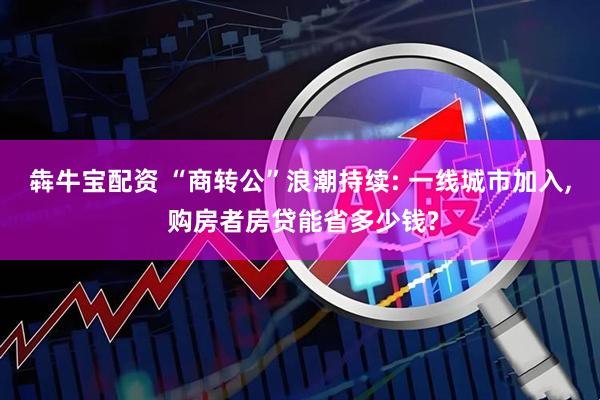 犇牛宝配资 “商转公”浪潮持续: 一线城市加入, 购房者房贷能省多少钱?