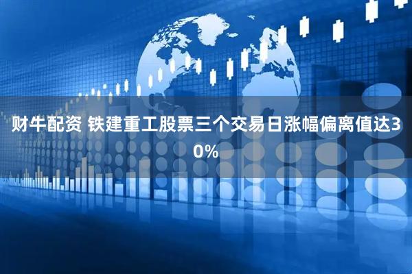 财牛配资 铁建重工股票三个交易日涨幅偏离值达30%