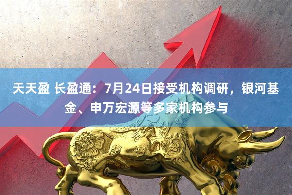 天天盈 长盈通：7月24日接受机构调研，银河基金、申万宏源等多家机构参与