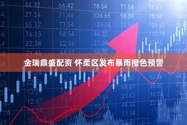 金瑞鼎盛配资 怀柔区发布暴雨橙色预警