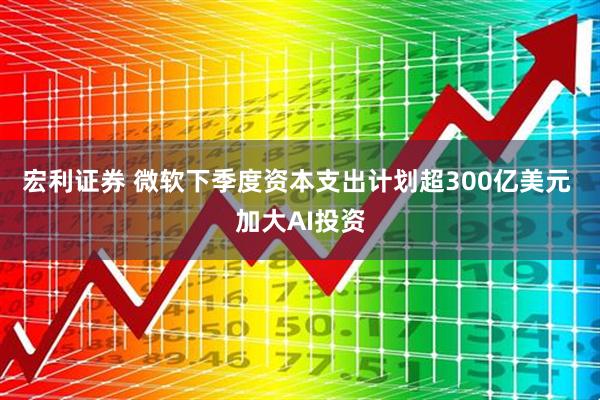 宏利证券 微软下季度资本支出计划超300亿美元 加大AI投资