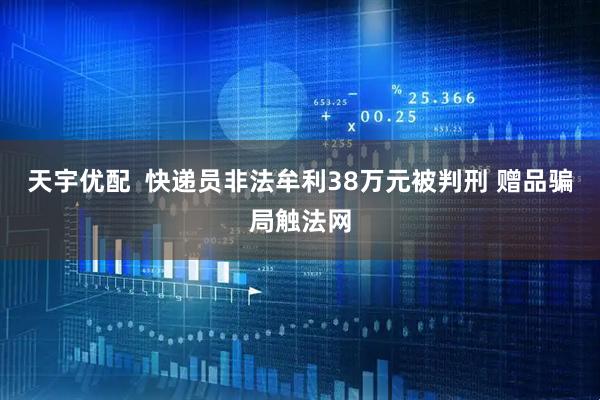 天宇优配  快递员非法牟利38万元被判刑 赠品骗局触法网