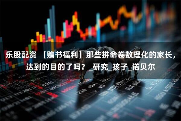 乐股配资 【赠书福利】那些拼命卷数理化的家长，达到的目的了吗？_研究_孩子_诺贝尔