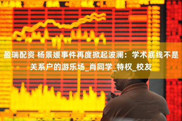 盈瑞配资 杨景媛事件再度掀起波澜：学术底线不是关系户的游乐场_肖同学_特权_校友