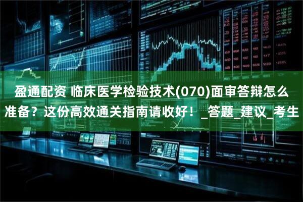 盈通配资 临床医学检验技术(070)面审答辩怎么准备？这份高效通关指南请收好！_答题_建议_考生