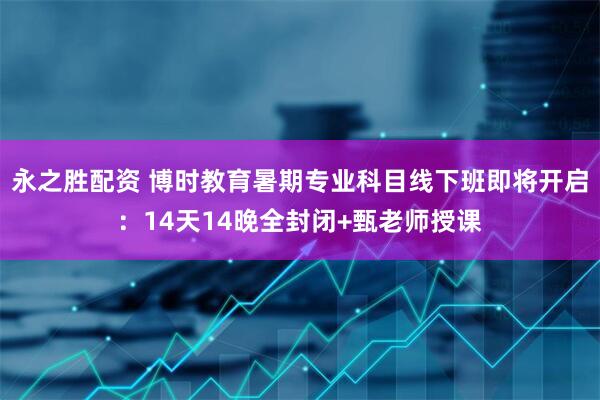 永之胜配资 博时教育暑期专业科目线下班即将开启：14天14晚全封闭+甄老师授课