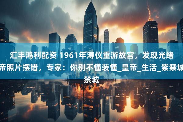 汇丰鸿利配资 1961年溥仪重游故宫，发现光绪帝照片摆错，专家：你别不懂装懂_皇帝_生活_紫禁城