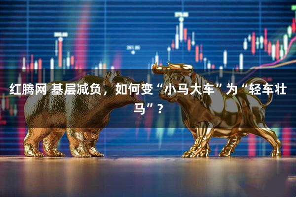 红腾网 基层减负，如何变“小马大车”为“轻车壮马”？