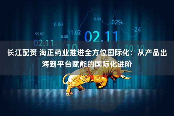 长江配资 海正药业推进全方位国际化：从产品出海到平台赋能的国际化进阶