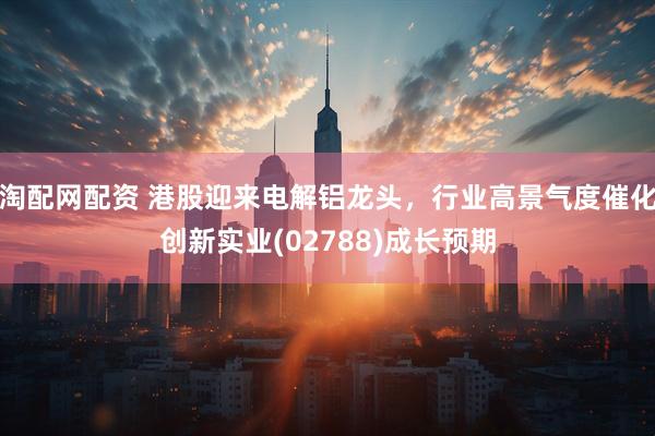 淘配网配资 港股迎来电解铝龙头，行业高景气度催化创新实业(02788)成长预期