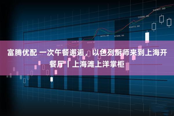 富腾优配 一次午餐邂逅，以色列厨师来到上海开餐厅丨上海滩上洋掌柜