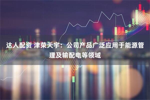 达人配资 津荣天宇：公司产品广泛应用于能源管理及输配电等领域
