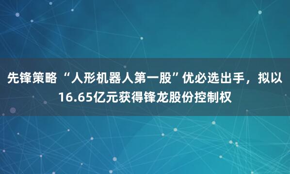 先锋策略 “人形机器人第一股”优必选出手，拟以16.65亿元获得锋龙股份控制权