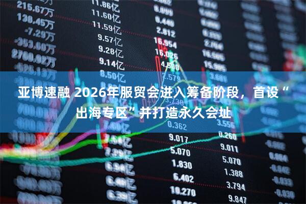 亚博速融 2026年服贸会进入筹备阶段，首设“出海专区”并打造永久会址