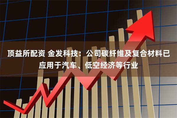 顶益所配资 金发科技：公司碳纤维及复合材料已应用于汽车、低空经济等行业