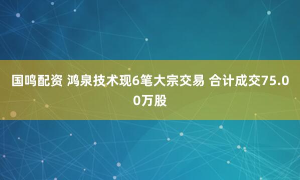 国鸣配资 鸿泉技术现6笔大宗交易 合计成交75.00万股