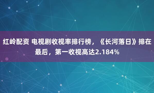 红岭配资 电视剧收视率排行榜，《长河落日》排在最后，第一收视高达2.184%