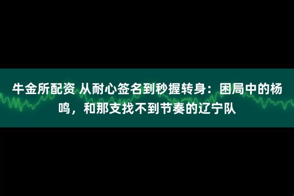 牛金所配资 从耐心签名到秒握转身：困局中的杨鸣，和那支找不到节奏的辽宁队