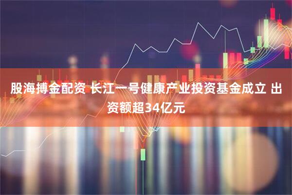 股海搏金配资 长江一号健康产业投资基金成立 出资额超34亿元