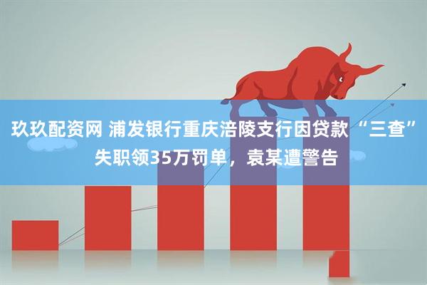 玖玖配资网 浦发银行重庆涪陵支行因贷款 “三查” 失职领35万罚单，袁某遭警告