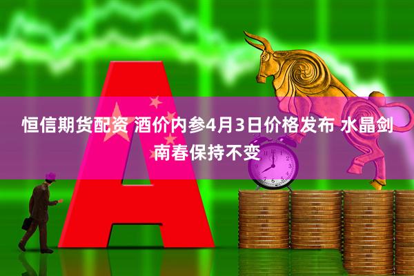 恒信期货配资 酒价内参4月3日价格发布 水晶剑南春保持不变