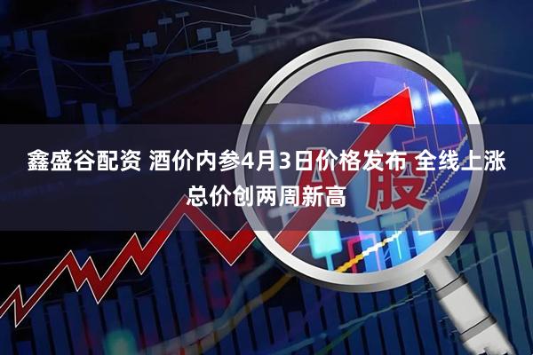 鑫盛谷配资 酒价内参4月3日价格发布 全线上涨总价创两周新高